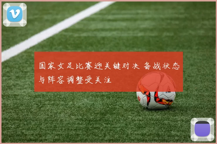 国家女足比赛迎关键对决 备战状态与阵容调整受关注