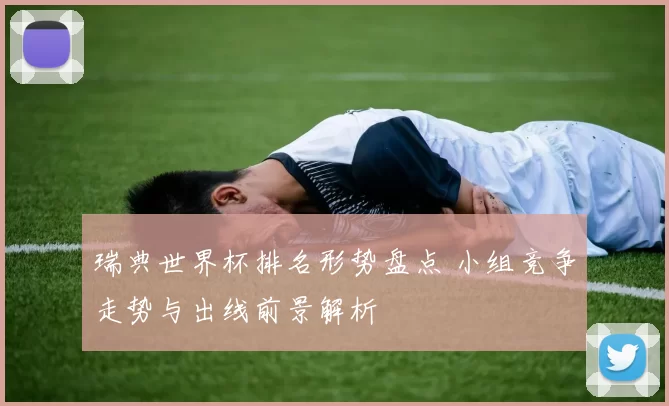 瑞典世界杯排名形势盘点 小组竞争走势与出线前景解析