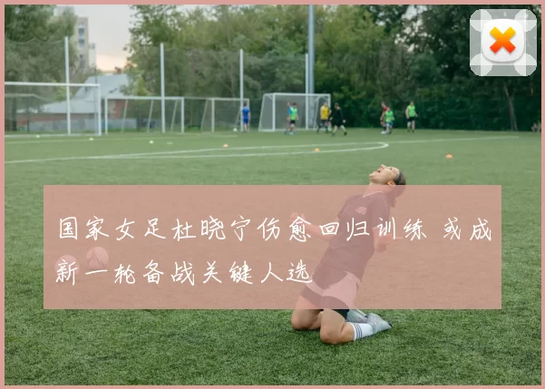 国家女足杜晓宁伤愈回归训练 或成新一轮备战关键人选