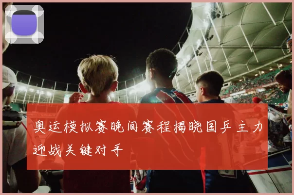 奥运模拟赛晚间赛程揭晓国乒主力迎战关键对手