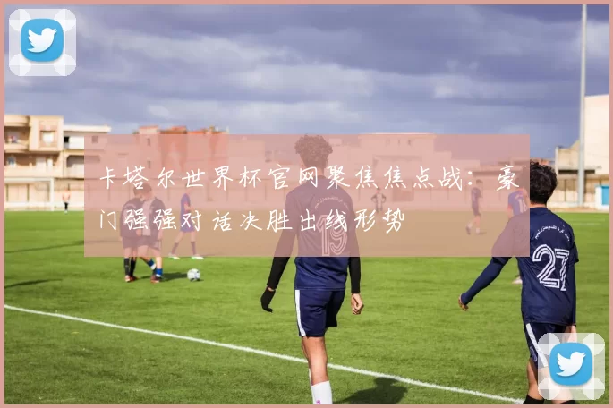 卡塔尔世界杯官网聚焦焦点战：豪门强强对话决胜出线形势