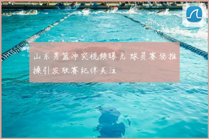 山东男篮冲突视频曝光 球员赛场推搡引发联赛纪律关注