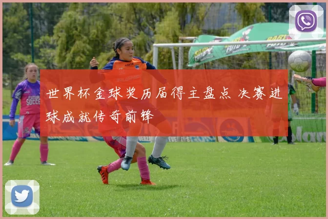 世界杯金球奖历届得主盘点 决赛进球成就传奇前锋