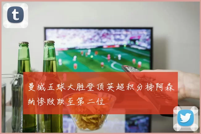 曼城五球大胜登顶英超积分榜阿森纳惨败跌至第二位