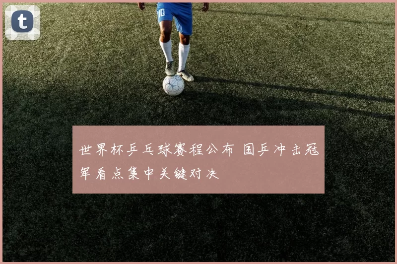 世界杯乒乓球赛程公布 国乒冲击冠军看点集中关键对决