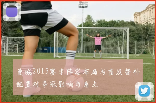 曼城2015赛季阵容布局与首发替补配置对争冠影响与看点