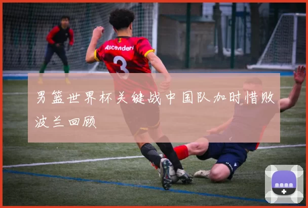 男篮世界杯关键战中国队加时惜败波兰回顾