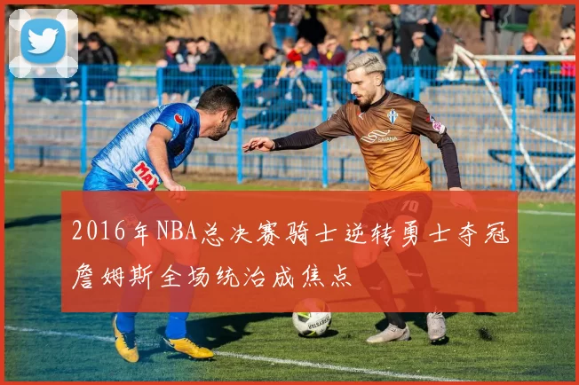 2016年NBA总决赛骑士逆转勇士夺冠詹姆斯全场统治成焦点