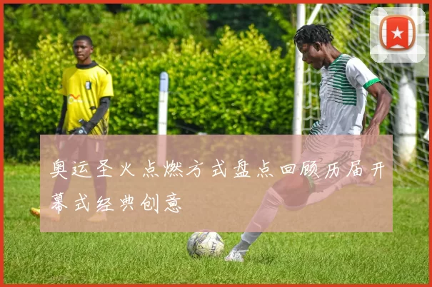 奥运圣火点燃方式盘点回顾历届开幕式经典创意