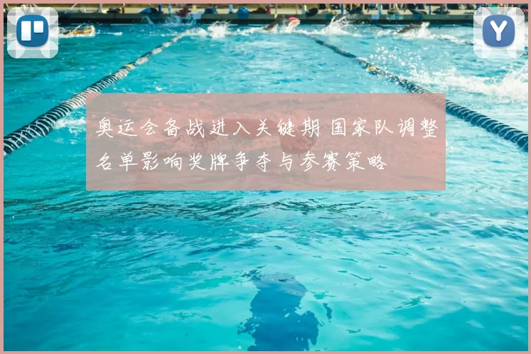 奥运会备战进入关键期 国家队调整名单影响奖牌争夺与参赛策略