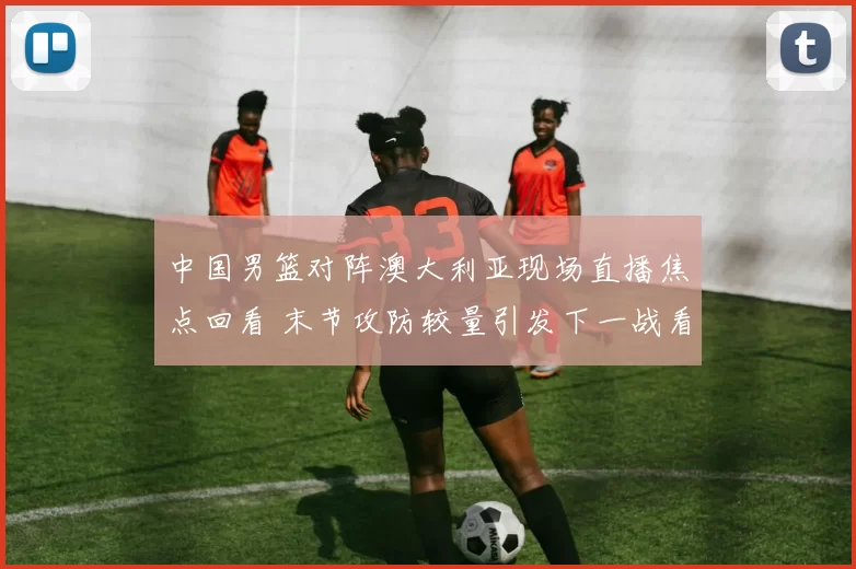 中国男篮对阵澳大利亚现场直播焦点回看 末节攻防较量引发下一战看点