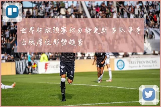 世界杯欧预赛积分榜更新 多队争夺出线席位形势趋紧