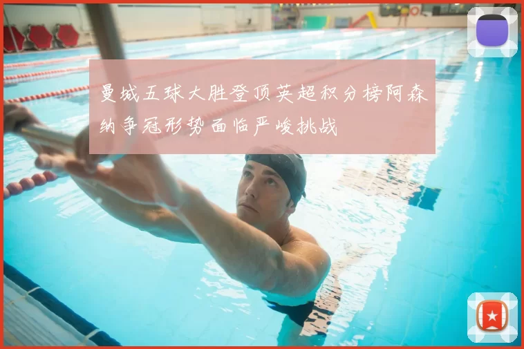 曼城五球大胜登顶英超积分榜阿森纳争冠形势面临严峻挑战