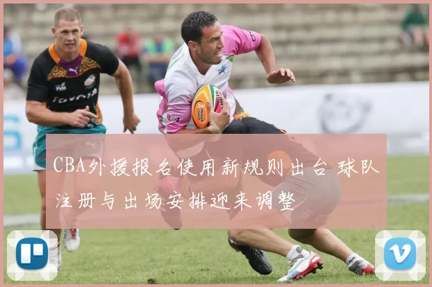 CBA外援报名使用新规则出台 球队注册与出场安排迎来调整