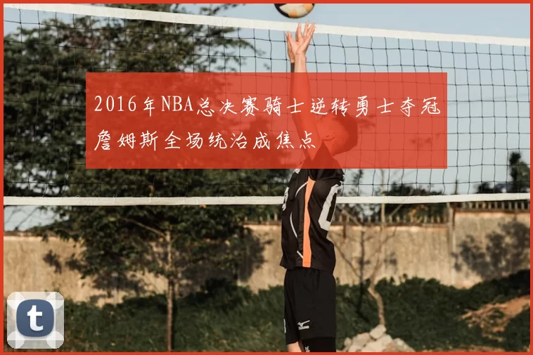 2016年NBA总决赛骑士逆转勇士夺冠詹姆斯全场统治成焦点