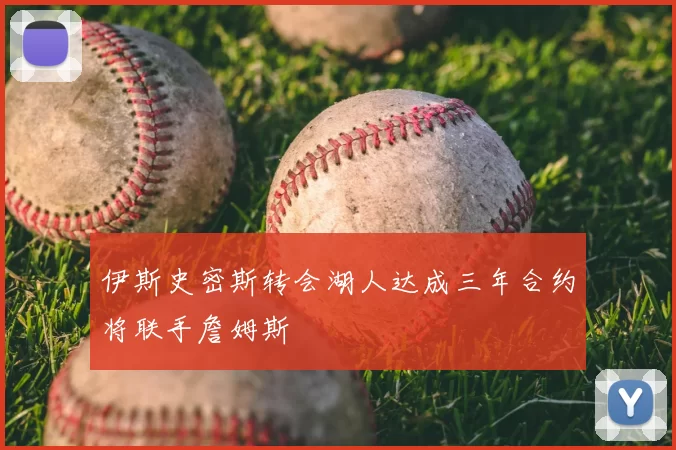 伊斯史密斯转会湖人达成三年合约将联手詹姆斯