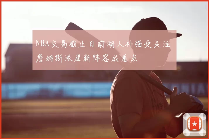 NBA交易截止日前湖人补强受关注 詹姆斯浓眉新阵容成看点