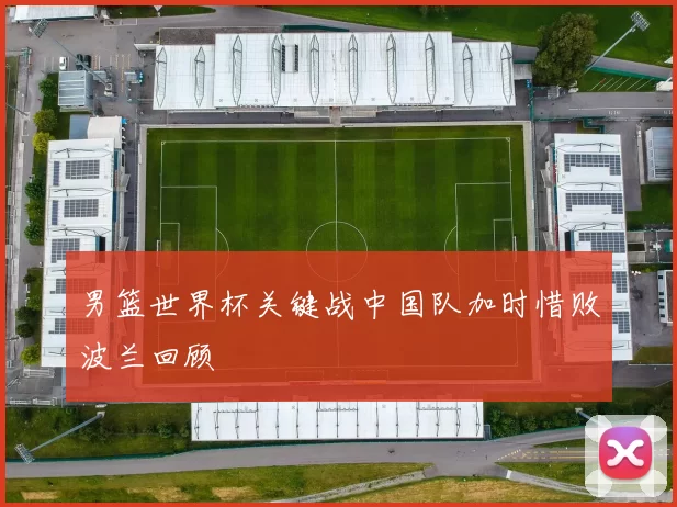 男篮世界杯关键战中国队加时惜败波兰回顾