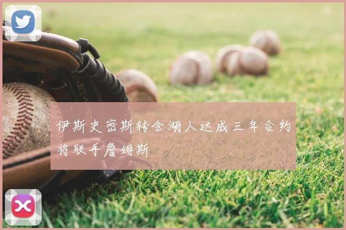 伊斯史密斯转会湖人达成三年合约将联手詹姆斯