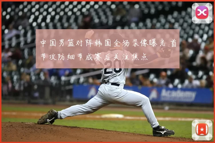 中国男篮对阵韩国全场录像曝光 首节攻防细节成赛后关注焦点