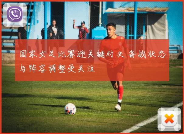 国家女足比赛迎关键对决 备战状态与阵容调整受关注
