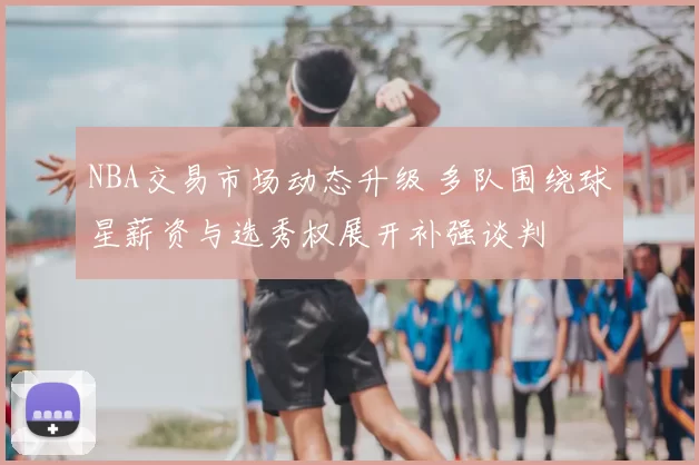 NBA交易市场动态升级 多队围绕球星薪资与选秀权展开补强谈判