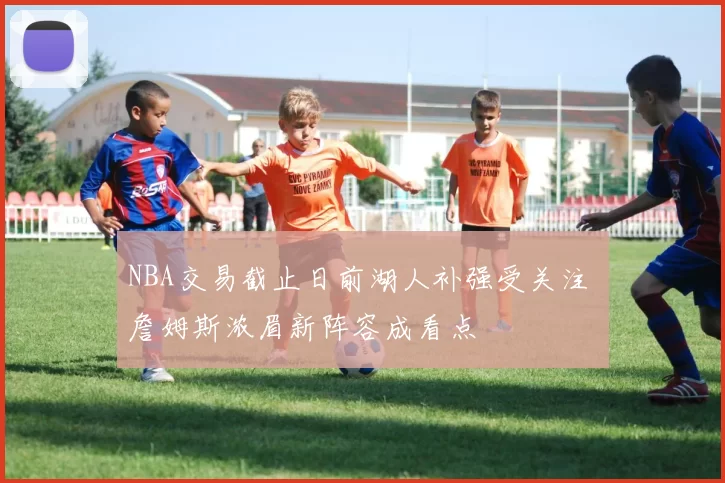 NBA交易截止日前湖人补强受关注 詹姆斯浓眉新阵容成看点