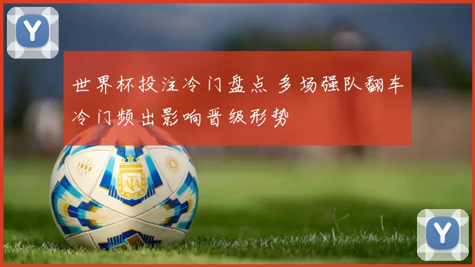 世界杯投注冷门盘点 多场强队翻车冷门频出影响晋级形势