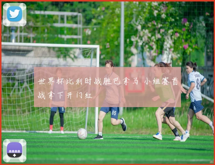 世界杯比利时战胜巴拿马 小组赛首战拿下开门红