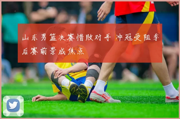 山东男篮决赛惜败对手 冲冠受阻季后赛前景成焦点