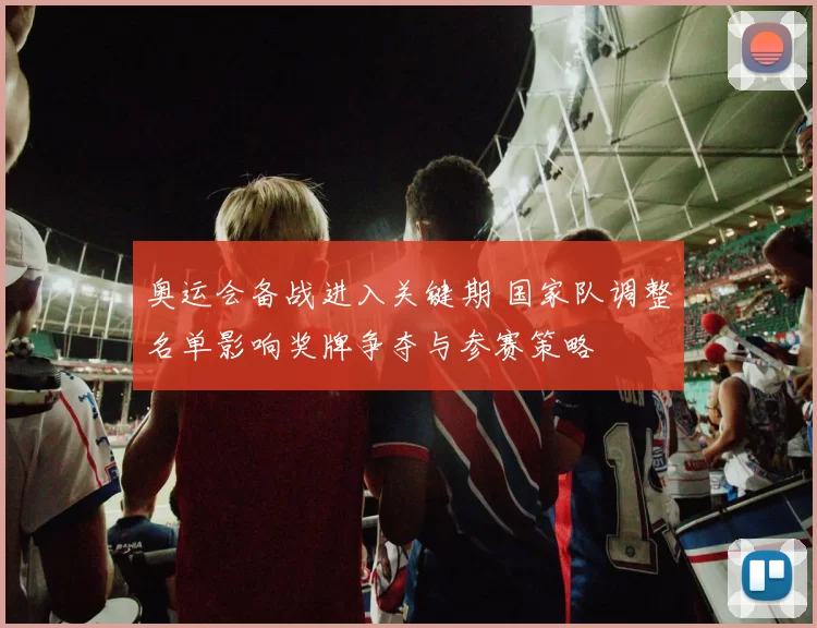 奥运会备战进入关键期 国家队调整名单影响奖牌争夺与参赛策略