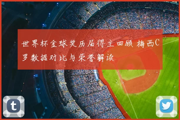 世界杯金球奖历届得主回顾 梅西C罗数据对比与荣誉解读