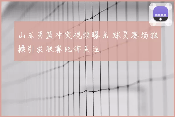 山东男篮冲突视频曝光 球员赛场推搡引发联赛纪律关注