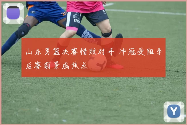 山东男篮决赛惜败对手 冲冠受阻季后赛前景成焦点