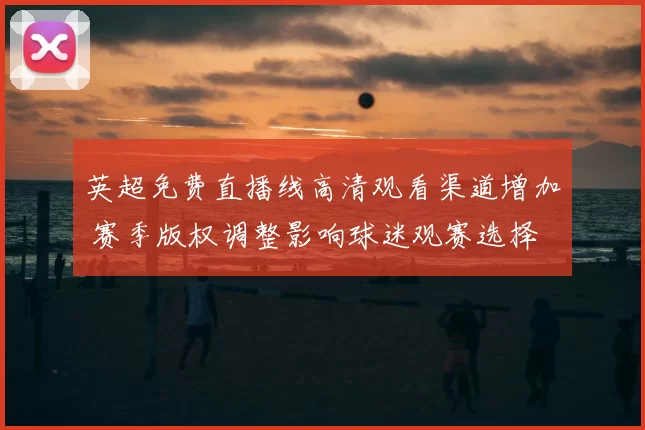 英超免费直播线高清观看渠道增加 赛季版权调整影响球迷观赛选择