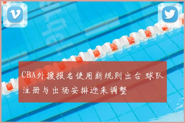 CBA外援报名使用新规则出台 球队注册与出场安排迎来调整