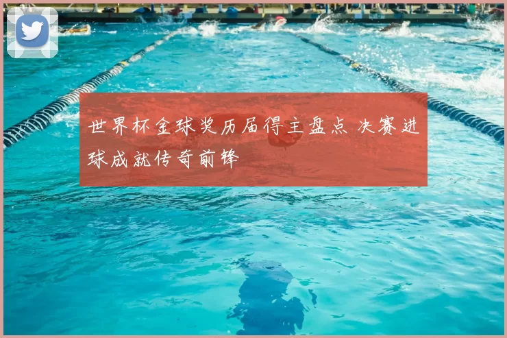 世界杯金球奖历届得主盘点 决赛进球成就传奇前锋