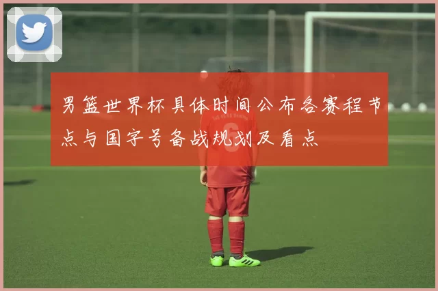 男篮世界杯具体时间公布各赛程节点与国字号备战规划及看点