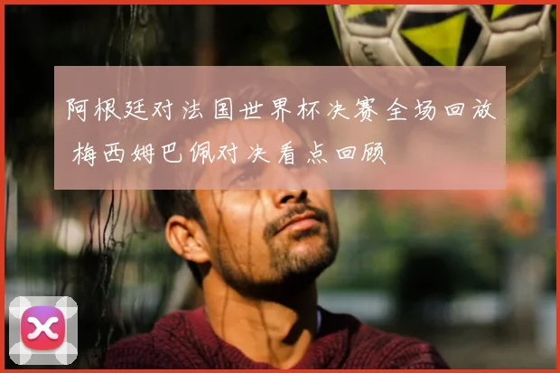 阿根廷对法国世界杯决赛全场回放 梅西姆巴佩对决看点回顾