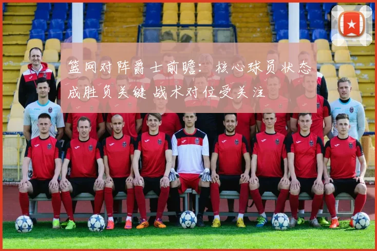篮网对阵爵士前瞻：核心球员状态成胜负关键 战术对位受关注