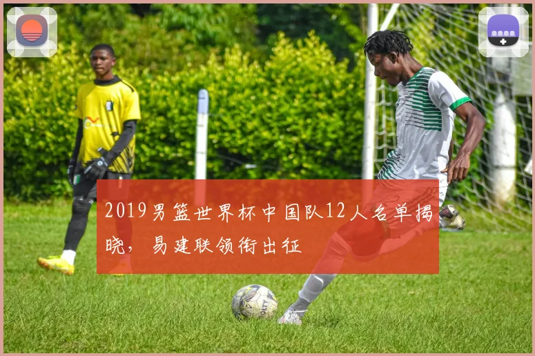2019男篮世界杯中国队12人名单揭晓,易建联领衔出征