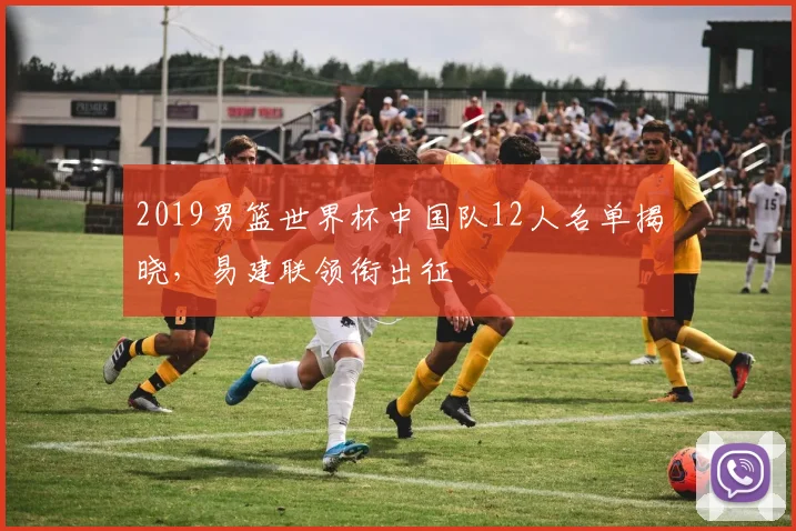 2019男篮世界杯中国队12人名单揭晓,易建联领衔出征