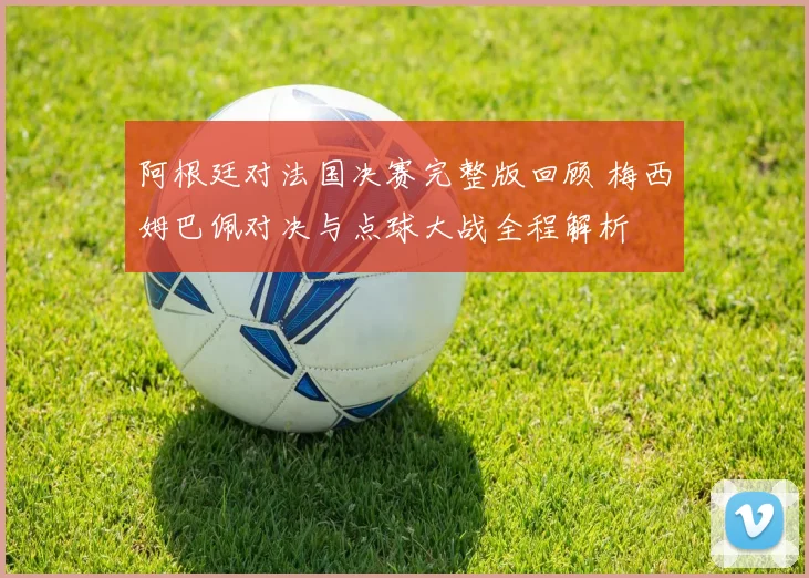 阿根廷对法国决赛完整版回顾 梅西姆巴佩对决与点球大战全程解析