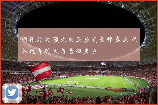 阿根廷对澳大利亚历史交锋盘点 两队近年对决与晋级看点