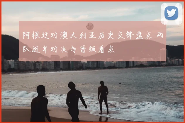 阿根廷对澳大利亚历史交锋盘点 两队近年对决与晋级看点