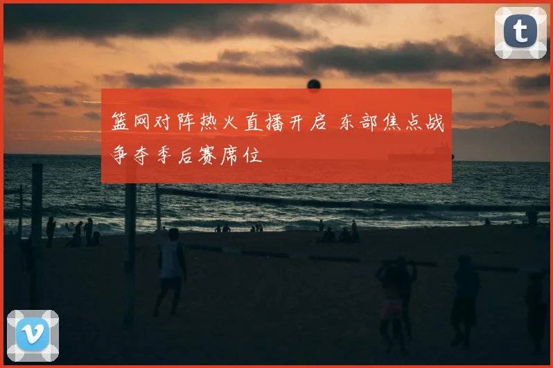 篮网对阵热火直播开启 东部焦点战争夺季后赛席位