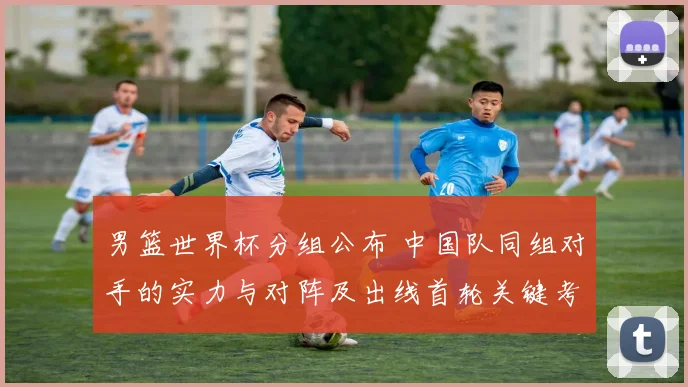 男篮世界杯分组公布 中国队同组对手的实力与对阵及出线首轮关键考验