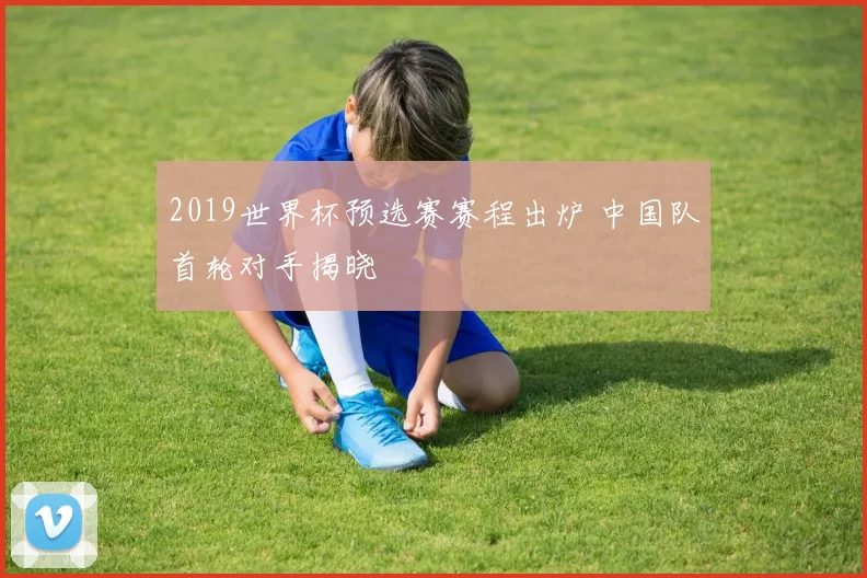 2019世界杯预选赛赛程出炉 中国队首轮对手揭晓