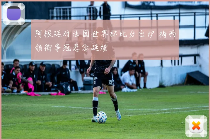 阿根廷对法国世界杯比分出炉 梅西领衔争冠悬念延续