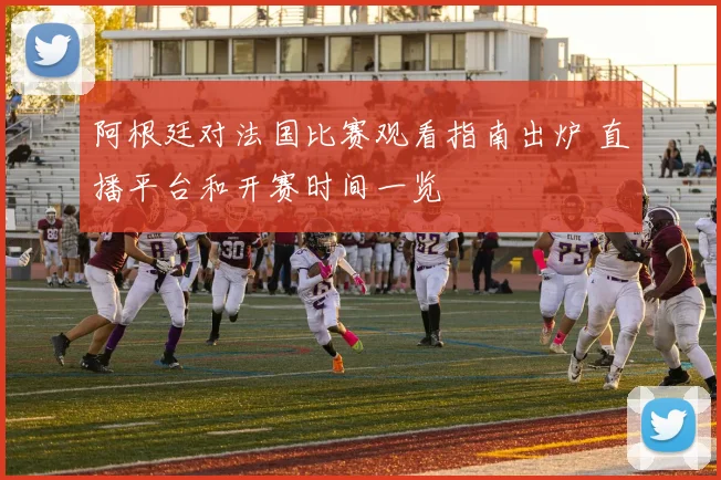 阿根廷对法国比赛观看指南出炉 直播平台和开赛时间一览